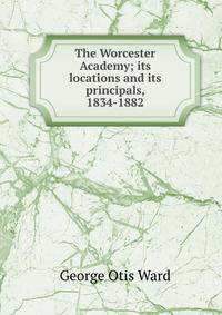 The Worcester Academy; its locations and its principals, 1834-1882