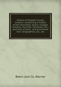 History of Fayette County, Indiana: containing a history of the townships, towns, villages, schools, churches, industries, etc.; portraits of early . and prominent men; biographies, etc., etc.