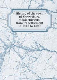 History of the town of Shrewsbury, Massachusetts, from its settlement in 1717 to 1829