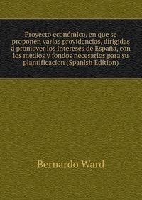 Proyecto econ?mico, en que se proponen varias providencias, dirigidas ? promover los intereses de Espa?a, con los medios y fondos necesarios para su plantificacion (Spanish Edition)