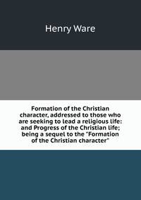 Formation of the Christian character, addressed to those who are seeking to lead a religious life: and Progress of the Christian life; being a sequel to the "Formation of the Christian character"