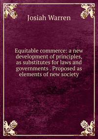 Equitable commerce: a new development of principles, as substitutes for laws and governments . Proposed as elements of new society