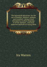 The household physician: for the use of families, planters, seamen, and travellers ; being a brief description, in plain language, of all the diseases . and most approved methods of curing them