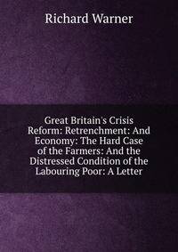 Great Britain's Crisis Reform: Retrenchment: And Economy: The Hard Case of the Farmers: And the Distressed Condition of the Labouring Poor: A Letter