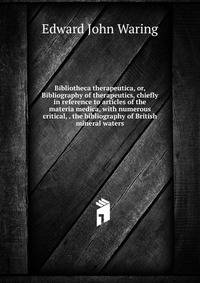 Bibliotheca therapeutica, or, Bibliography of therapeutics, chiefly in reference to articles of the materia medica, with numerous critical, . the bibliography of British mineral waters