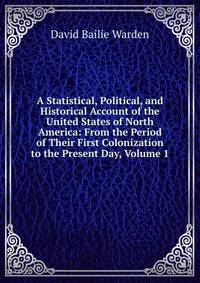 A Statistical, Political, and Historical Account of the United States of North America: From the Period of Their First Colonization to the Present Day, Volume 1