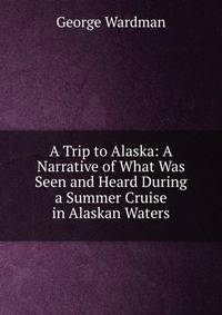 A Trip to Alaska: A Narrative of What Was Seen and Heard During a Summer Cruise in Alaskan Waters