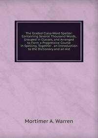 The Graded Class-Word Speller: Containing Several Thousand Words, Grouped in Classes, and Arranged to Form a Progressive Course in Spelling, Together . an Introduction to the Dictionary and an Aid