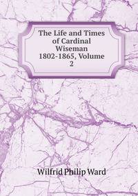 The Life and Times of Cardinal Wiseman 1802-1865, Volume 2