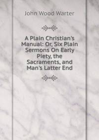 A Plain Christian's Manual: Or, Six Plain Sermons On Early Piety, the Sacraments, and Man's Latter End