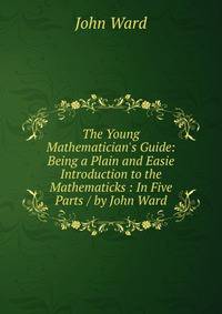 The Young Mathematician's Guide: Being a Plain and Easie Introduction to the Mathematicks : In Five Parts / by John Ward