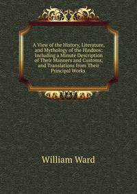 A View of the History, Literature, and Mythology of the Hindoos: Including a Minute Description of Their Manners and Customs, and Translations from Their Principal Works .