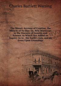 The Mosaic Account of Creation, the Miracle of To-Day: Or, New Wirnesses to the Oneness of Genesis and Science. to Which Are Added an Inquiry As to . the Earth's Axis, and an Essay Upon Cosmology