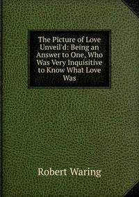 The Picture of Love Unveil'd: Being an Answer to One, Who Was Very Inquisitive to Know What Love Was