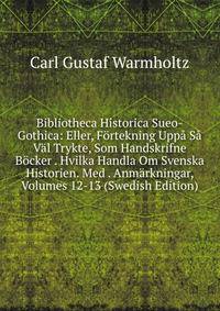 Bibliotheca Historica Sueo-Gothica: Eller, F?rtekning Upp? S? V?l Trykte, Som Handskrifne B?cker . Hvilka Handla Om Svenska Historien. Med . Anm?rkningar, Volumes 12-13 (Swedish Edition)
