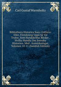 Bibliotheca Historica Sueo-Gothica: Eller, F?rtekning Upp? S? V?l Trykte, Som Handskrifne B?cker . Hvilka Handla Om Svenska Historien. Med . Anm?rkningar, Volumes 10-11 (Swedish Edition)