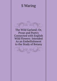 The Wild Garland; Or, Prose and Poetry Connected with English Wild Flowers: Intended As an Embellishment to the Study of Botany