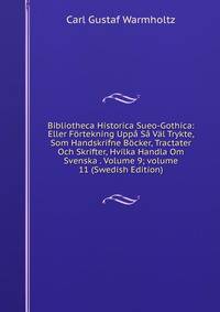 Bibliotheca Historica Sueo-Gothica: Eller F?rtekning Upp? S? V?l Trykte, Som Handskrifne B?cker, Tractater Och Skrifter, Hvilka Handla Om Svenska . Volume 9; volume 11 (Swedish Edition)
