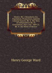 Mexico: Bk. I. Boundaries Etc. Population, Productions, Spanish Colonial System. Bk. Ii. The Wars of Independence Bk. Iii. Government, Navy and . 1809-21. Bk. Iv. the Mines of Mexico