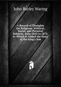 A Record of Thoughts On Religious, Political, Social, and Personal Subjects, from 1843 to 1873, to Which Is Added the Story of the King's Son