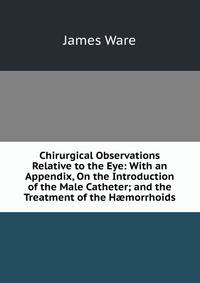 Chirurgical Observations Relative to the Eye: With an Appendix, On the Introduction of the Male Catheter; and the Treatment of the H?morrhoids