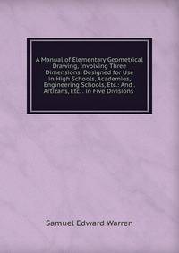 A Manual of Elementary Geometrical Drawing, Involving Three Dimensions: Designed for Use in High Schools, Academies, Engineering Schools, Etc.: And . Artizans, Etc. . in Five Divisions .