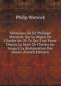 M?moires De Sir Philippe Warwick: Sur Le R?gne De Charles Ier, Et Ce Qui S'est Pass? Depuis La Mort De Charles Ier Jusqu'? La Restauration Des Stuart (French Edition)