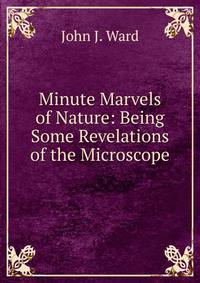 Minute Marvels of Nature: Being Some Revelations of the Microscope
