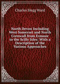 North Devon Including West Somerset and North Cornwall from Exmoor to the Scilly Isles: With a Description of the Various Approaches