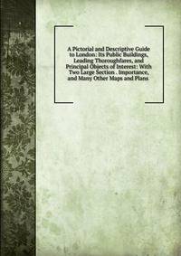 A Pictorial and Descriptive Guide to London: Its Public Buildings, Leading Thoroughfares, and Principal Objects of Interest: With Two Large Section . Importance, and Many Other Maps and Plans .