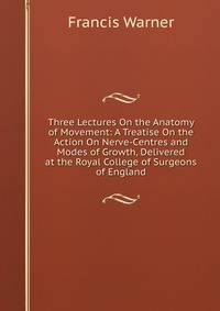 Three Lectures On the Anatomy of Movement: A Treatise On the Action On Nerve-Centres and Modes of Growth, Delivered at the Royal College of Surgeons of England