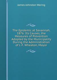 The Epidemic at Savannah, 1876: Its Causes, the Measures of Prevention Adopted by the Municipality During the Administration of J. F. Wheaton, Mayor