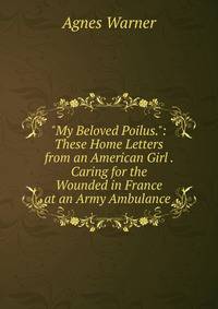 "My Beloved Poilus.": These Home Letters from an American Girl . Caring for the Wounded in France at an Army Ambulance .