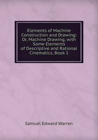 Elements of Machine Construction and Drawing: Or, Machine Drawing, with Some Elements of Descriptive and Rational Cinematics, Book 1