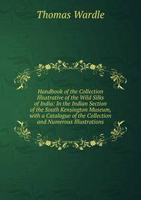 Handbook of the Collection Illustrative of the Wild Silks of India: In the Indian Section of the South Kensington Museum, with a Catalogue of the Collection and Numerous Illustrations