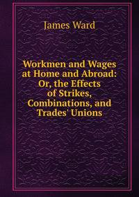 Workmen and Wages at Home and Abroad: Or, the Effects of Strikes, Combinations, and Trades' Unions