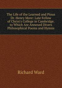 The Life of the Learned and Pious Dr. Henry More: Late Fellow of Christ's College in Cambridge. to Which Are Annexed Divers Philosophical Poems and Hymns