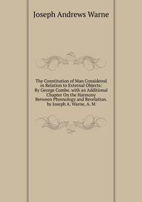 The Constitution of Man Considered in Relation to External Objects: By George Combe. with an Additional Chapter On the Harmony Between Phrenology and Revelation. by Joseph A. Warne, A. M.