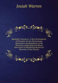 Equitable Commerce: A New Development of Principles for the Harmoneous Adjustment and Regulation of the Pecuniary,intellectual,and Moral Intercourse of Mankind,proposed As Elements of New Society