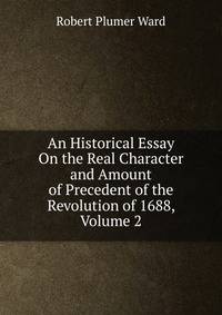 An Historical Essay On the Real Character and Amount of Precedent of the Revolution of 1688, Volume 2