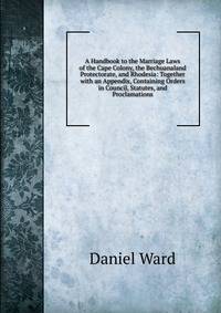 A Handbook to the Marriage Laws of the Cape Colony, the Bechuanaland Protectorate, and Rhodesia: Together with an Appendix, Containing Orders in Council, Statutes, and Proclamations
