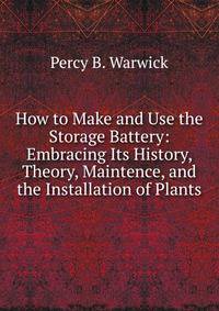 How to Make and Use the Storage Battery: Embracing Its History, Theory, Maintence, and the Installation of Plants