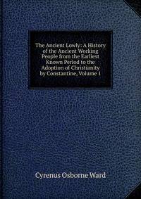The Ancient Lowly: A History of the Ancient Working People from the Earliest Known Period to the Adoption of Christianity by Constantine, Volume 1