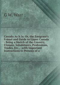 Canada As It Is: Or, the Emigrant's Friend and Guide to Upper Canada : Being a Sketch of the Country, Climate, Inhabitants, Professions, Trades, Etc., . with Important Instructions to Persons of a