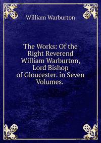 The Works: Of the Right Reverend William Warburton, Lord Bishop of Gloucester. in Seven Volumes. .