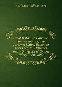 Great Britain &amp; Hanover: Some Aspects of the Personal Union, Being the Ford Lectures Delivered in the University of Oxford Hilary Term, 1899