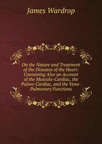 On the Nature and Treatment of the Diseases of the Heart: Containing Also an Account of the Musculo-Cardiac, the Pulmo-Cardiac, and the Veno-Pulmonary Functions