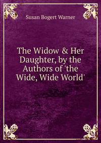 The Widow &amp; Her Daughter, by the Authors of 'the Wide, Wide World'.