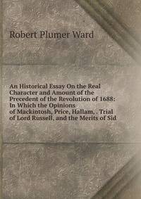 An Historical Essay On the Real Character and Amount of the Precedent of the Revolution of 1688: In Which the Opinions of Mackintosh, Price, Hallam, . Trial of Lord Russell, and the Merits of Sid