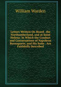 Letters Written On Board . the Northumberland, and at Saint Helena: In Which the Conduct and Conversations of Napoleon Buonaparte, and His Suite . Are Faithfully Described